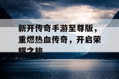 新开传奇手游至尊版，重燃热血传奇，开启荣耀之旅
