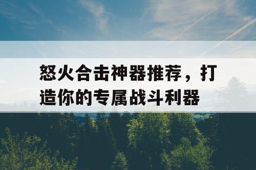 怒火合击神器推荐，打造你的专属战斗利器