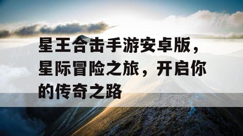 星王合击手游安卓版，星际冒险之旅，开启你的传奇之路