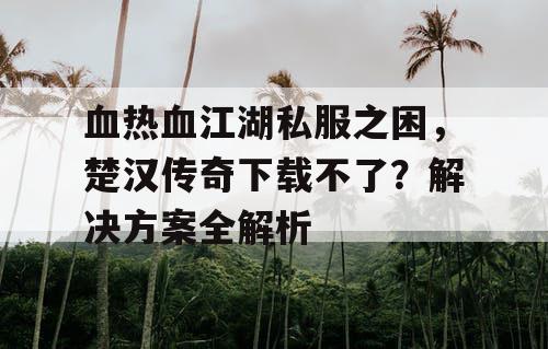 血热血江湖私服之困，楚汉传奇下载不了？解决方案全解析