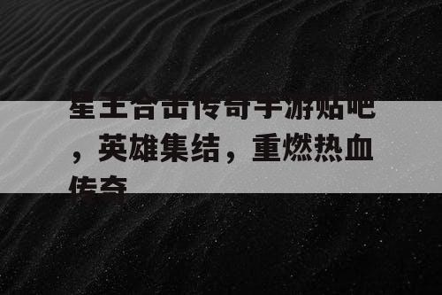 星王合击传奇手游贴吧，英雄集结，重燃热血传奇