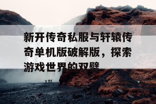 新开传奇私服与轩辕传奇单机版破解版，探索游戏世界的双璧