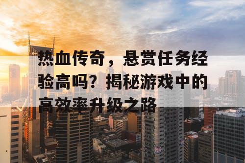 热血传奇，悬赏任务经验高吗？揭秘游戏中的高效率升级之路
