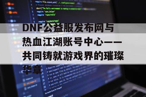 DNF公益服发布网与热血江湖账号中心——共同铸就游戏界的璀璨华章