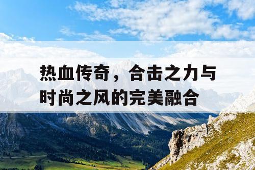 热血传奇，合击之力与时尚之风的完美融合