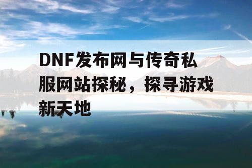 DNF发布网与传奇私服网站探秘，探寻游戏新天地