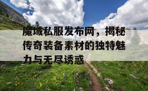 魔域私服发布网,揭秘传奇装备素材的独特魅力与无尽诱惑 魔域私服发布网,揭秘传奇装备素材的独特魅力与无尽诱惑