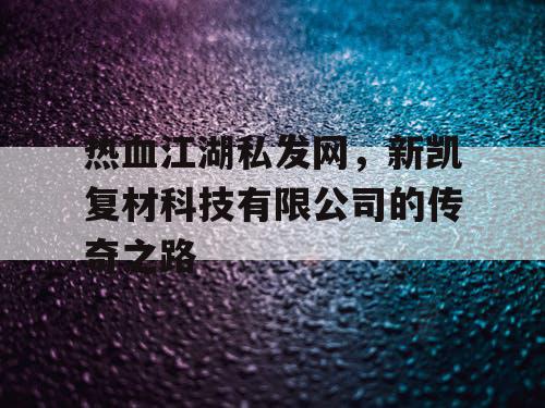 热血江湖私发网,新凯复材科技有限公司的传奇之路 热血江湖私发网,新凯复材科技有限公司的传奇之路
