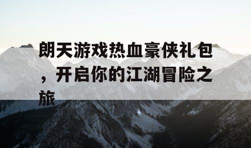 朗天游戏热血豪侠礼包,开启你的江湖冒险之旅 朗天游戏热血豪侠礼包,开启你的江湖冒险之旅