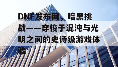 DNF发布网，暗黑挑战——穿梭于混沌与光明之间的史诗级游戏体验