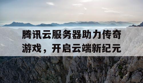 腾讯云服务器助力传奇游戏，开启云端新纪元