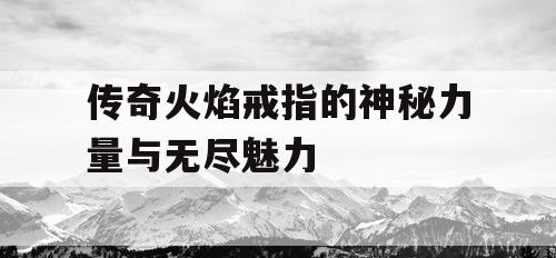 传奇火焰戒指的神秘力量与无尽魅力