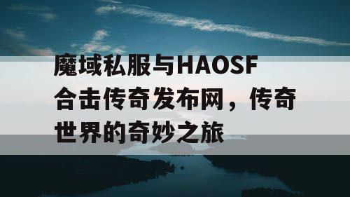 魔域私服与HAOSF合击传奇发布网，传奇世界的奇妙之旅