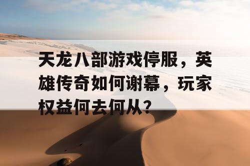 天龙八部游戏停服，英雄传奇如何谢幕，玩家权益何去何从？