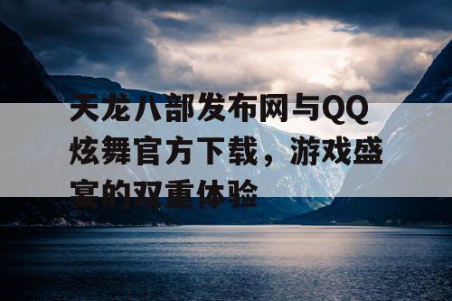 天龙八部发布网与QQ炫舞官方下载，游戏盛宴的双重体验