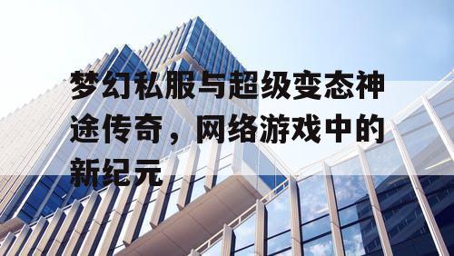 梦幻私服与超级变态神途传奇，网络游戏中的新纪元