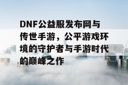 DNF公益服发布网与传世手游，公平游戏环境的守护者与手游时代的巅峰之作