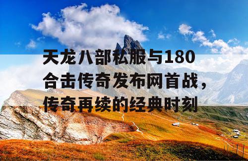 天龙八部私服与180合击传奇发布网首战，传奇再续的经典时刻