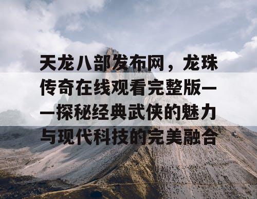 天龙八部发布网，龙珠传奇在线观看完整版——探秘经典武侠的魅力与现代科技的完美融合