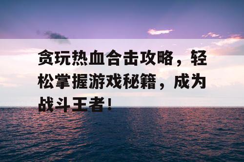贪玩热血合击攻略，轻松掌握游戏秘籍，成为战斗王者！