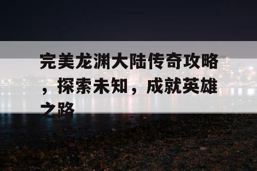完美龙渊大陆传奇攻略，探索未知，成就英雄之路