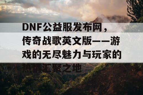 DNF公益服发布网，传奇战歌英文版——游戏的无尽魅力与玩家的热情汇聚之地