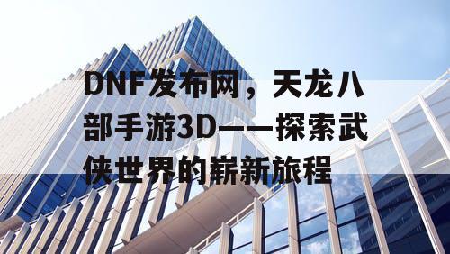 DNF发布网，天龙八部手游3D——探索武侠世界的崭新旅程