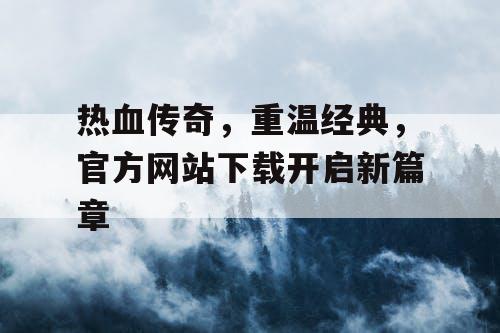 热血传奇，重温经典，官方网站下载开启新篇章