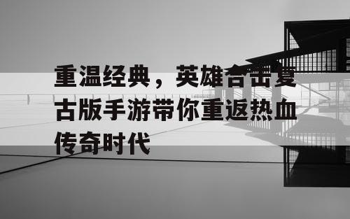 重温经典，英雄合击复古版手游带你重返热血传奇时代