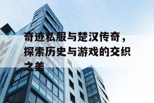 奇迹私服与楚汉传奇，探索历史与游戏的交织之美