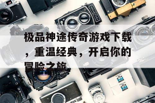 极品神途传奇游戏下载，重温经典，开启你的冒险之旅