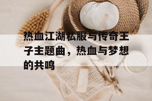 热血江湖私服与传奇王子主题曲，热血与梦想的共鸣