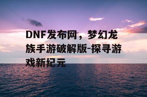 DNF发布网，梦幻龙族手游破解版-探寻游戏新纪元
