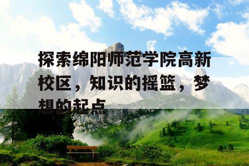 探索绵阳师范学院高新校区，知识的摇篮，梦想的起点