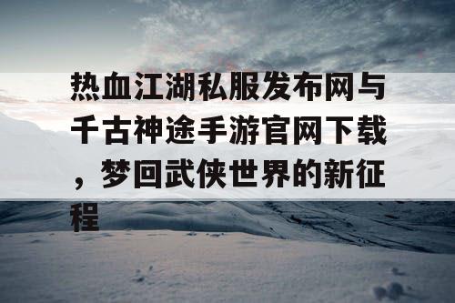 热血江湖私服发布网与千古神途手游官网下载，梦回武侠世界的新征程