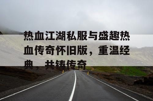 热血江湖私服与盛趣热血传奇怀旧版，重温经典，共铸传奇