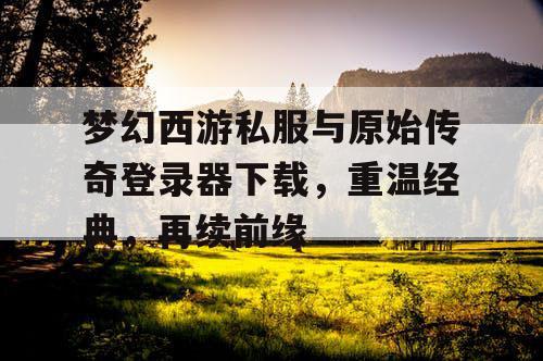 梦幻西游私服与原始传奇登录器下载，重温经典，再续前缘