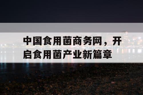 中国食用菌商务网，开启食用菌产业新篇章