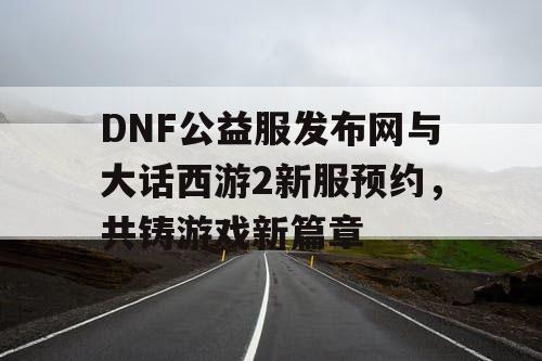 DNF公益服发布网与大话西游2新服预约，共铸游戏新篇章