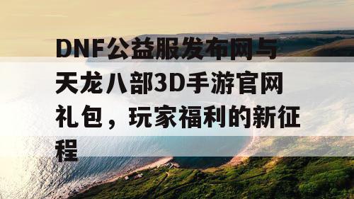 DNF公益服发布网与天龙八部3D手游官网礼包，玩家福利的新征程