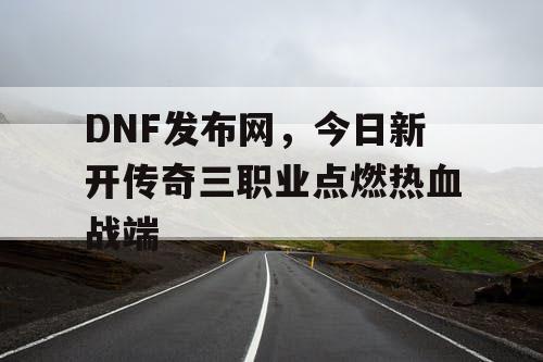 DNF发布网，今日新开传奇三职业点燃热血战端