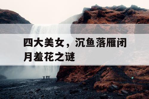 四大美女，沉鱼落雁闭月羞花之谜