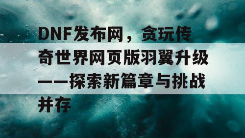 DNF发布网，贪玩传奇世界网页版羽翼升级——探索新篇章与挑战并存