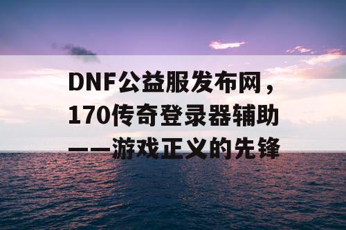 DNF公益服发布网，170传奇登录器辅助——游戏正义的先锋