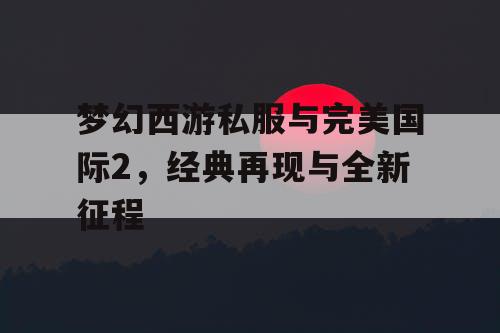 梦幻西游私服与完美国际2，经典再现与全新征程