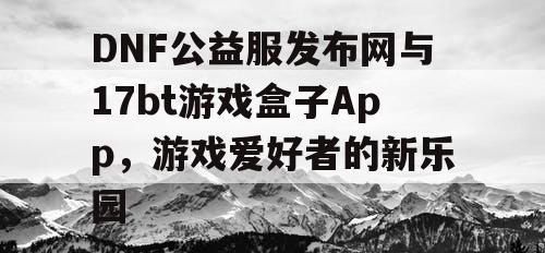 DNF公益服发布网与17bt游戏盒子App，游戏爱好者的新乐园