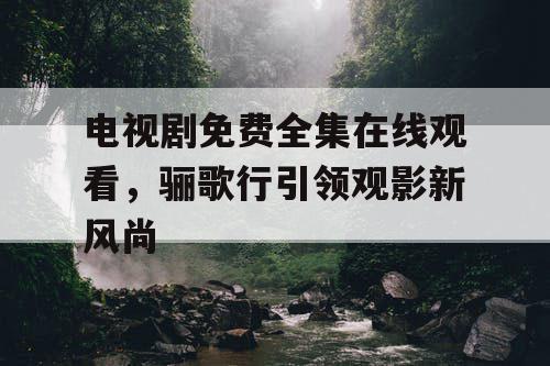 电视剧免费全集在线观看，骊歌行引领观影新风尚