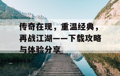 传奇在现，重温经典，再战江湖——下载攻略与体验分享