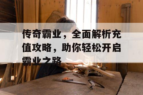 传奇霸业，全面解析充值攻略，助你轻松开启霸业之路