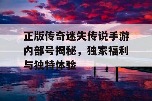 正版传奇迷失传说手游内部号揭秘，独家福利与独特体验